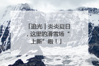 追光｜炎炎夏日，这里的滑雪场“上新”啦！