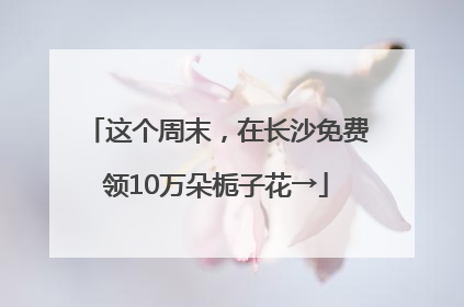 这个周末，在长沙免费领10万朵栀子花→