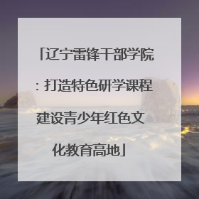辽宁雷锋干部学院：打造特色研学课程 建设青少年红色文化教育高地