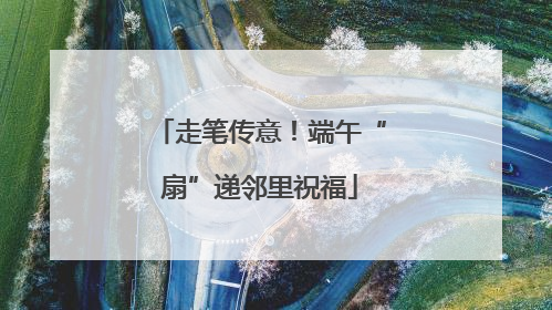 走笔传意！端午“扇”递邻里祝福