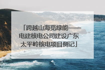 跨越山海觅绿能——电建核电公司建设广东太平岭核电项目侧记