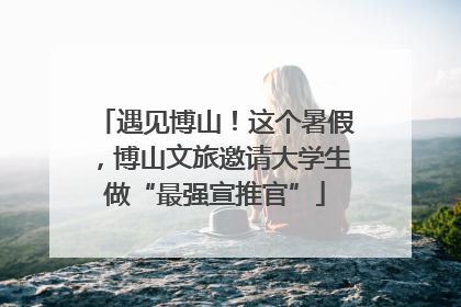 遇见博山！这个暑假，博山文旅邀请大学生做“最强宣推官”