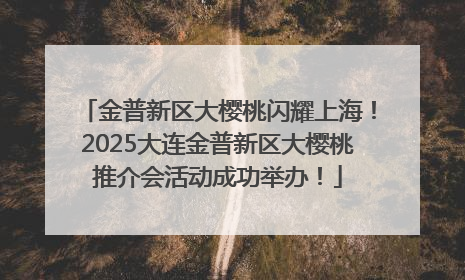 金普新区大樱桃闪耀上海！2025大连金普新区大樱桃推介会活动成功举办！