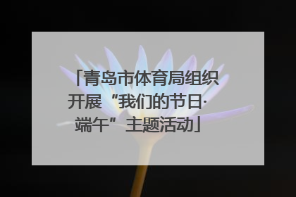 青岛市体育局组织开展“我们的节日·端午”主题活动