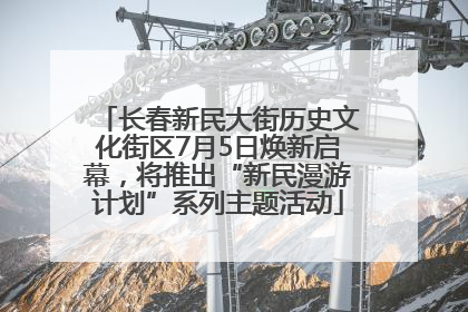 长春新民大街历史文化街区7月5日焕新启幕，将推出“新民漫游计划”系列主题活动