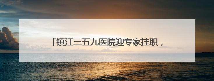 镇江三五九医院迎专家挂职，带来的不仅是技术更是理念