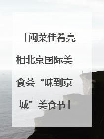 闽菜佳肴亮相北京国际美食荟“味到京城”美食节