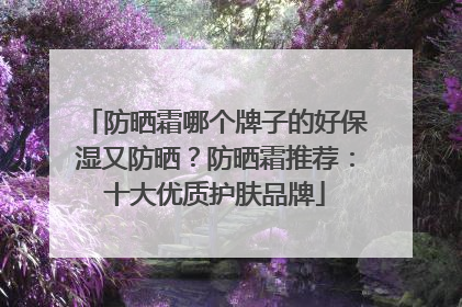 防晒霜哪个牌子的好保湿又防晒？防晒霜推荐：十大优质护肤品牌