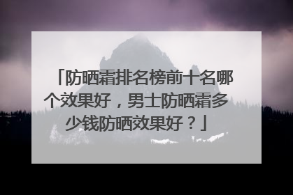 防晒霜排名榜前十名哪个效果好，男士防晒霜多少钱防晒效果好？