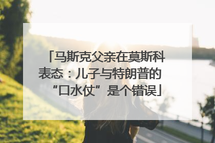 马斯克父亲在莫斯科表态：儿子与特朗普的“口水仗”是个错误