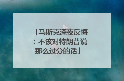 马斯克深夜反悔：不该对特朗普说那么过分的话