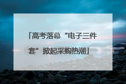 高考落幕“电子三件套”掀起采购热潮
