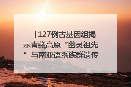 127例古基因组揭示青藏高原“幽灵祖先”与南亚语系族群遗传起源｜封面科考队