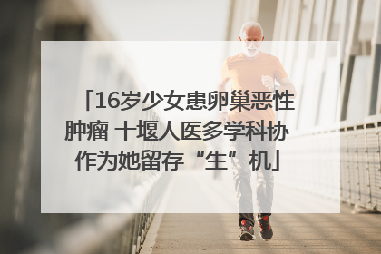 16岁少女患卵巢恶性肿瘤 十堰人医多学科协作为她留存“生”机