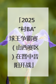 2025“村BA”球王争霸赛（山西赛区）在晋中昔阳开战