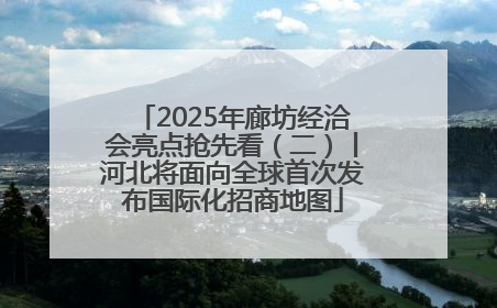 2025年廊坊经洽会亮点抢先看（二）丨河北将面向全球首次发布国际化招商地图
