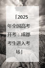 2025年全国高考开考：成都考生进入考场