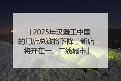 2025年汉堡王中国的门店总数将下降，新店将开在一、二线城市
