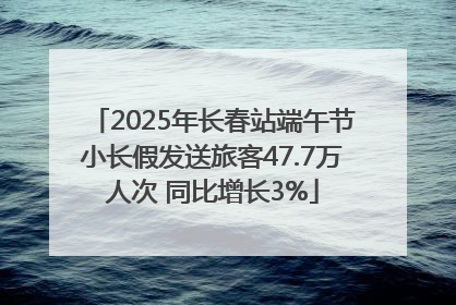 2025年长春站端午节小长假发送旅客47.7万人次 同比增长3%
