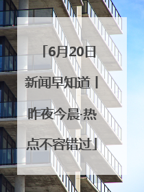 6月20日新闻早知道丨昨夜今晨·热点不容错过
