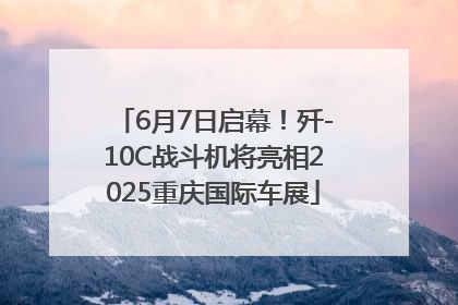6月7日启幕！歼-10C战斗机将亮相2025重庆国际车展
