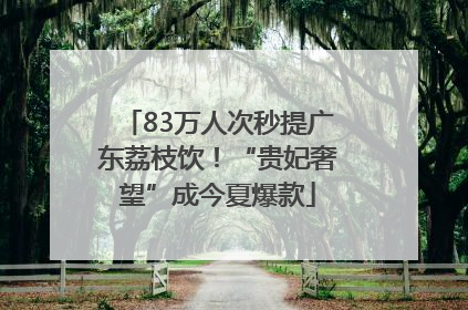 83万人次秒提广东荔枝饮！“贵妃奢望”成今夏爆款